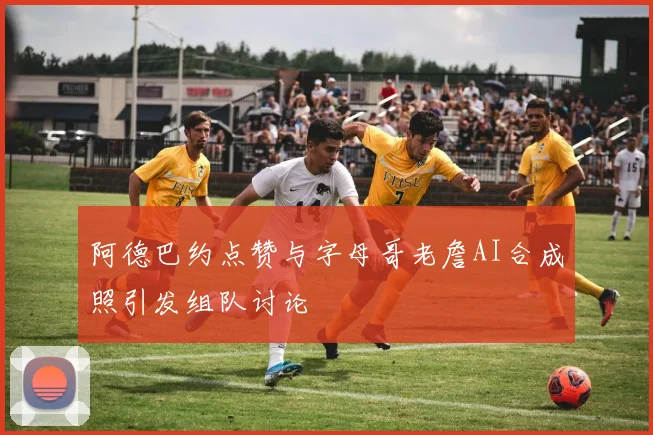 阿德巴约点赞与字母哥老詹AI合成照引发组队讨论