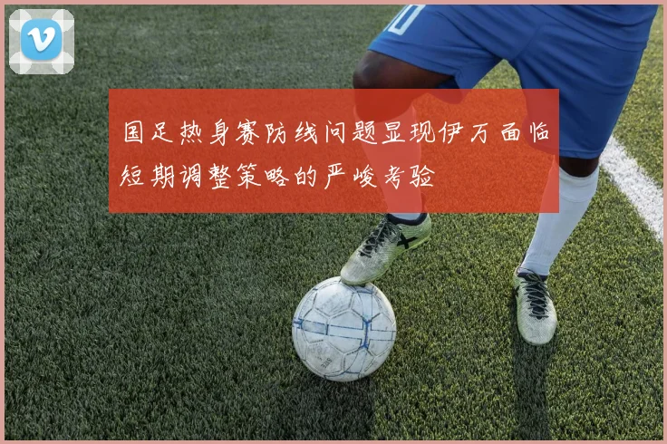国足热身赛防线问题显现伊万面临短期调整策略的严峻考验