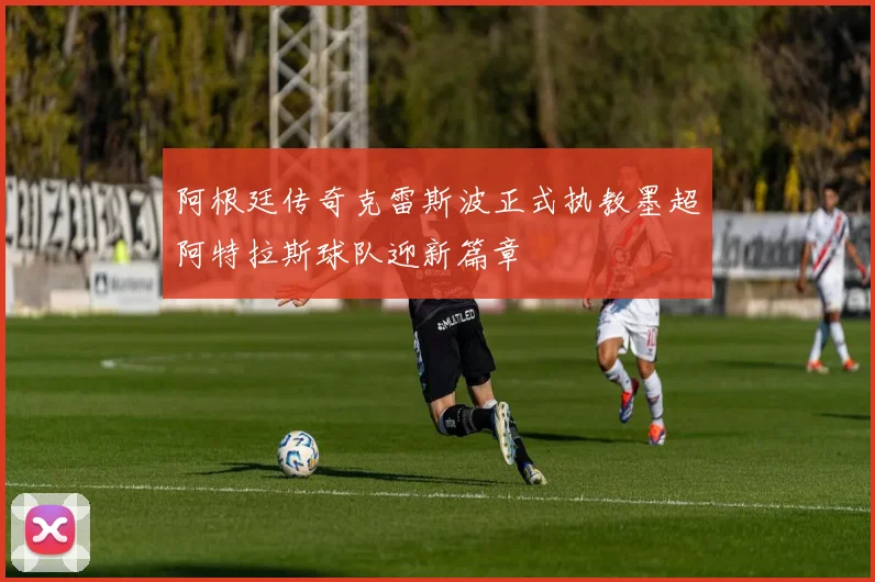 阿根廷传奇克雷斯波正式执教墨超阿特拉斯球队迎新篇章