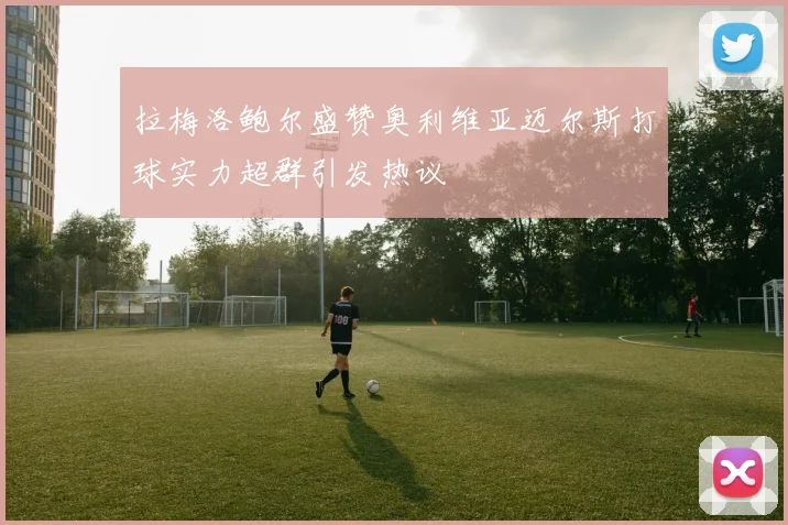 拉梅洛鲍尔盛赞奥利维亚迈尔斯打球实力超群引发热议