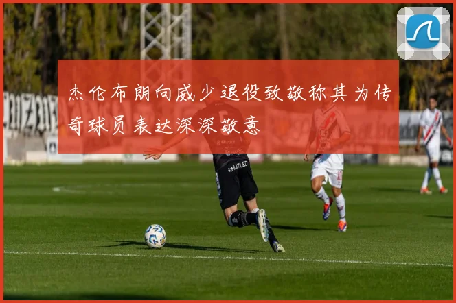 杰伦布朗向威少退役致敬称其为传奇球员表达深深敬意