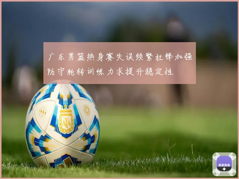 广东男篮热身赛失误频繁杜锋加强防守轮转训练力求提升稳定性