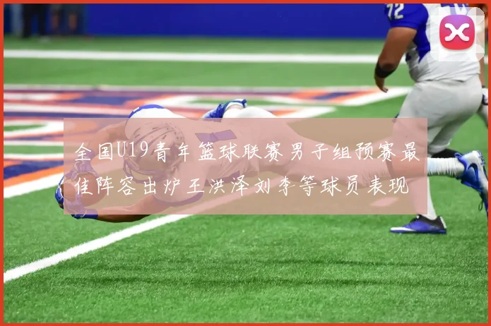 全国U19青年篮球联赛男子组预赛最佳阵容出炉王洪泽刘李等球员表现突出
